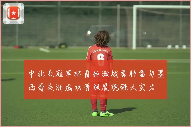 中北美冠军杯首轮激战蒙特雷与墨西哥美洲成功晋级展现强大实力