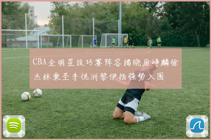 CBA全明星技巧赛阵容揭晓庞峥麟徐杰林秉圣李悦洲黎伊扬强势入围