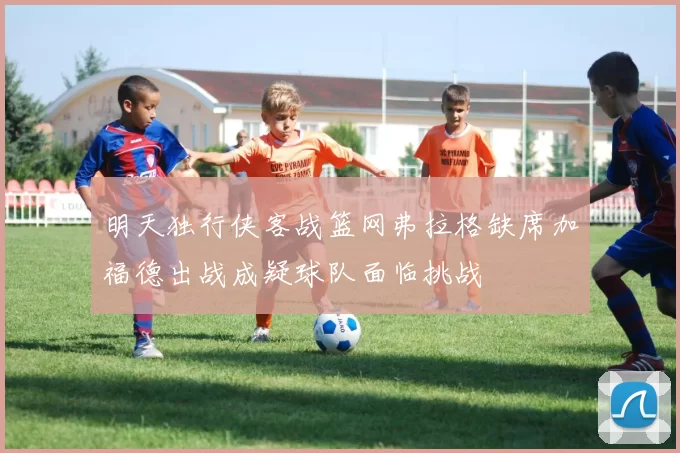 明天独行侠客战篮网弗拉格缺席加福德出战成疑球队面临挑战